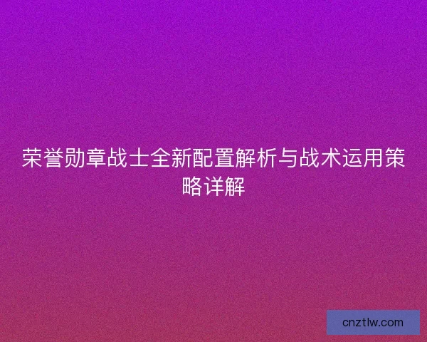 荣誉勋章战士全新配置解析与战术运用策略详解